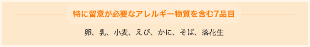 特に留意が必要なアレルギー物質を含む7品目 卵、乳、小麦、えび、かに、そば、落花生